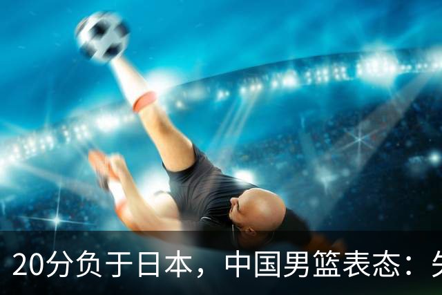 20分负于日本，中国男篮表态：失利令人心情沉重，全队将深刻总结；新华社：连续两届亚运会止步半决赛，不是用“偶然”可以解释的